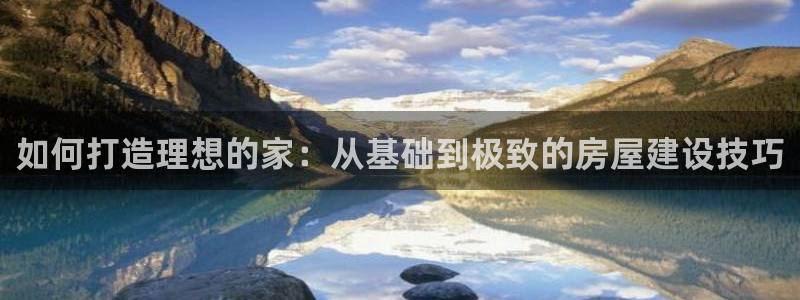 富联娱乐平台官网：如何打造理想的家：从基础到极致的房屋建设技巧