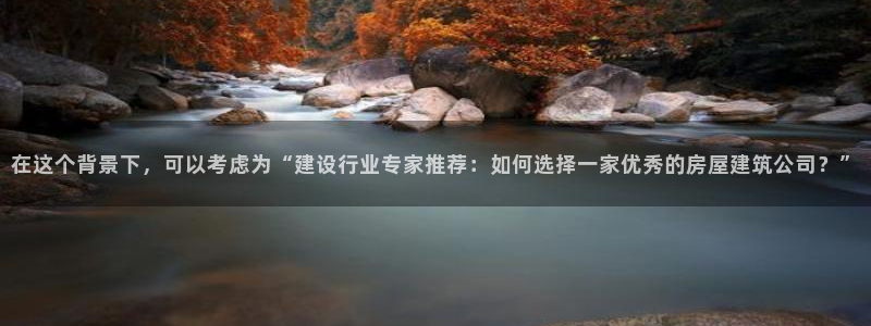 富联娱乐客户端下载官网：在这个背景下，可以考虑为“建设行业专家推荐：如何选择一家优秀的房屋建筑公司？”
