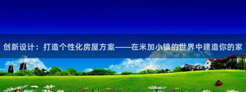富联娱乐账号注册流程：创新设计：打造个性化房屋方案——在米加小镇的世界中建造你的家