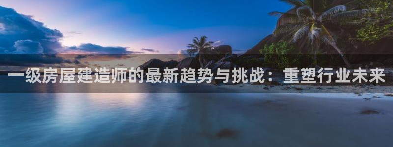 富联娱乐首页：一级房屋建造师的最新趋势与挑战：重塑行业未来