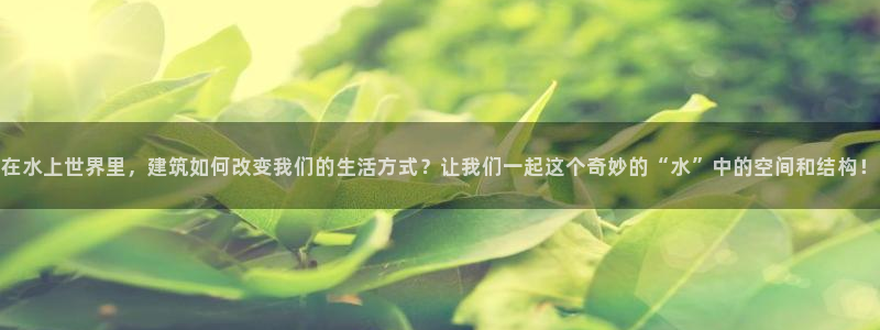 富联娱乐注册登录不了：在水上世界里，建筑如何改变我们的生活方式？让我们一起这个奇妙的“水”中的空间和结构！