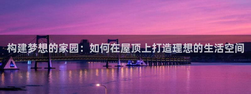 富联娱乐平台是什么公司：构建梦想的家园：如何在屋顶上打造理想的生活空间