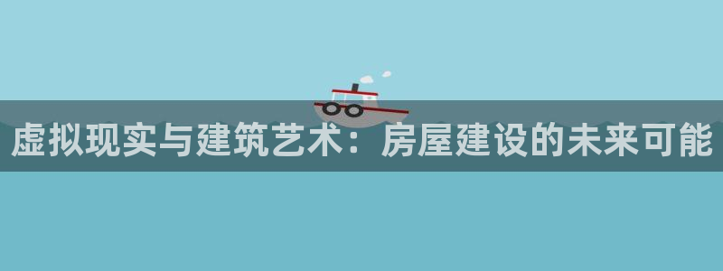 富联娱乐下载官网网址：虚拟现实与建筑艺术：房屋建设的未来可能