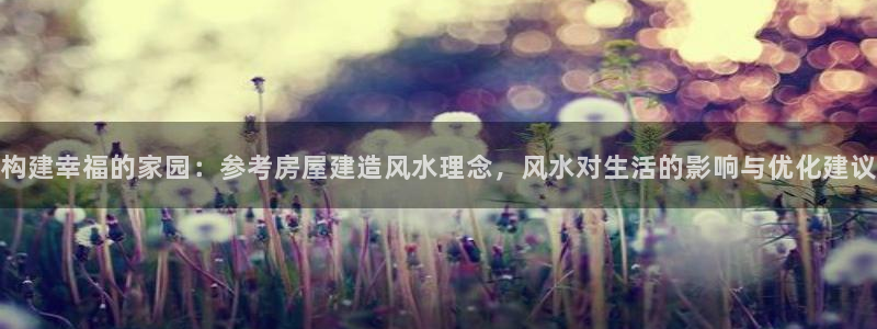 富联娱乐总代理是谁呀：构建幸福的家园：参考房屋建造风水理念，风水对生活的影响与优化建议